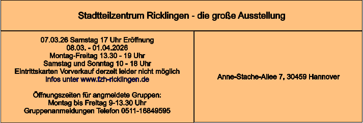 Stadtteilzentrum Ricklingen - die große Ausstellung Anne-Stache-Allee 7, 30459 Hannover 07.03.26 Samstag 17 Uhr Eröffnung 08.03. - 01.04.2026  Montag-Freitag 13.30 - 19 Uhr Samstag und Sonntag 10 - 18 Uhr Eintrittskarten Vorverkauf derzeit leider nicht möglich Infos unter www.fzh-ricklingen.de  Öffnungszeiten für angmeldete Gruppen: Montag bis Freitag 9-13.30 Uhr Gruppenanmeldungen Telefon 0511-16849595