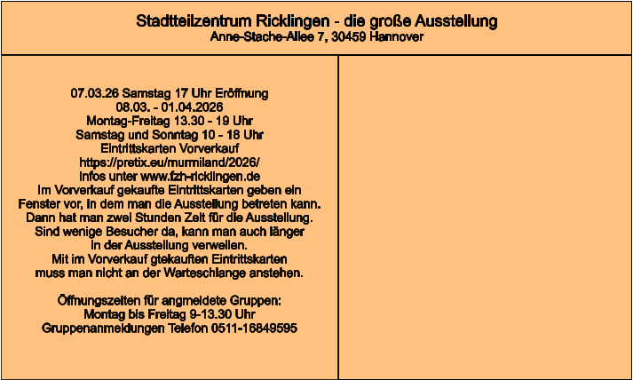 Stadtteilzentrum Ricklingen - die große Ausstellung Anne-Stache-Allee 7, 30459 Hannover 07.03.26 Samstag 17 Uhr Eröffnung 08.03. - 01.04.2026  Montag-Freitag 13.30 - 19 Uhr Samstag und Sonntag 10 - 18 Uhr Eintrittskarten Vorverkauf https://pretix.eu/murmiland/2026/ Infos unter www.fzh-ricklingen.de Im Vorverkauf gekaufte Eintrittskarten geben ein Fenster vor, in dem man die Ausstellung betreten kann.  Dann hat man zwei Stunden Zeit für die Ausstellung. Sind wenige Besucher da, kann man auch länger in der Ausstellung verweilen. Mit im Vorverkauf gtekauften Eintrittskarten muss man nicht an der Warteschlange anstehen.  Öffnungszeiten für angmeldete Gruppen: Montag bis Freitag 9-13.30 Uhr Gruppenanmeldungen Telefon 0511-16849595